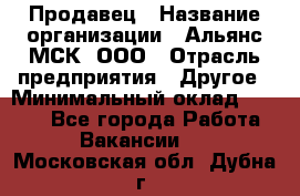 Продавец › Название организации ­ Альянс-МСК, ООО › Отрасль предприятия ­ Другое › Минимальный оклад ­ 5 000 - Все города Работа » Вакансии   . Московская обл.,Дубна г.